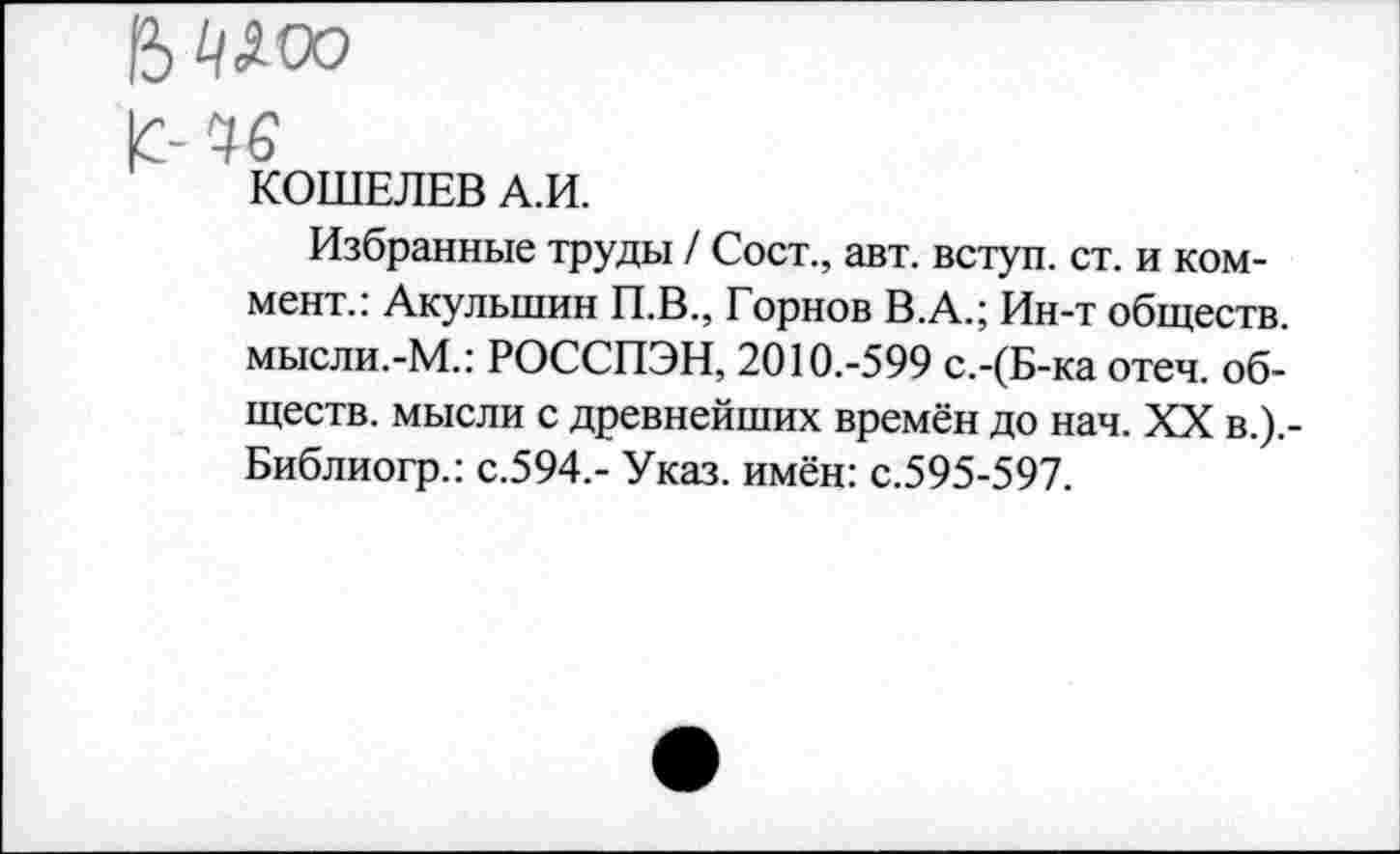 ﻿В^/Лоо
|С-Ч6
КОШЕЛЕВ А.И.
Избранные труды / Сост., авт. вступ. ст. и коммент.: Акулыпин П.В., Горнов В.А.; Ин-т обществ, мысли.-М.: РОССПЭН, 2010.-599 с.-(Б-ка отеч. обществ. мысли с древнейших времён до нач. XX в.).-Библиогр.: с.594.- Указ, имён: с.595-597.